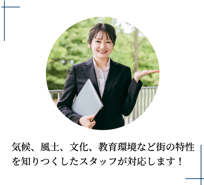 気候、風土、文化、教育環境など街の特性を知りつくしたスタッフが対応します！
