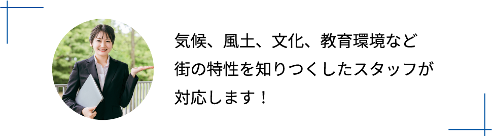 気候、風土、文化、教育環境など街の特性を知りつくしたスタッフが対応します！