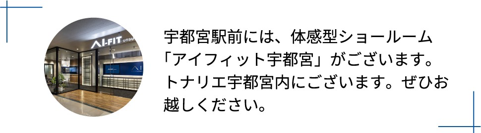 宇都宮駅前には、体感型ショールーム「アイフィット宇都宮」がございます。トナリエ宇都宮内にございます。ぜひお越しください。