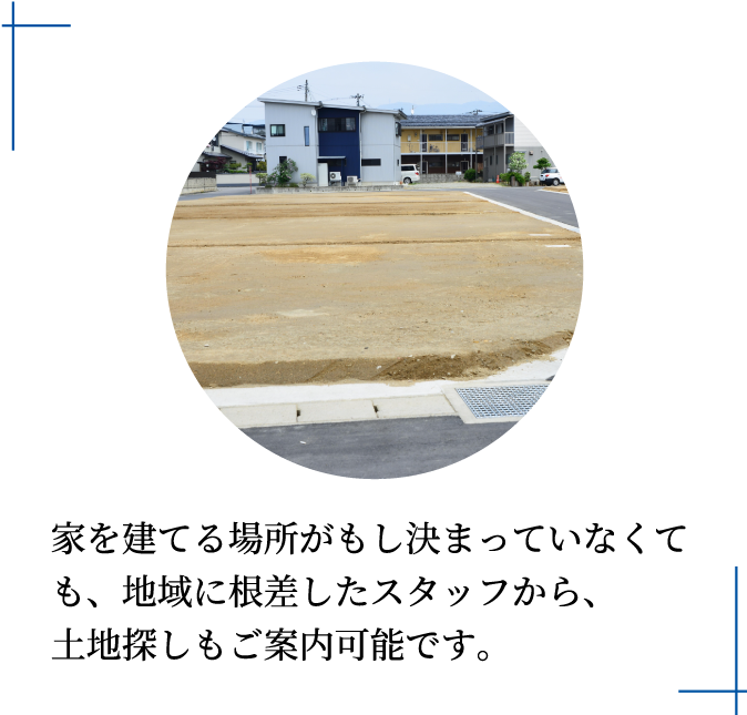 家を建てる場所がもし決まっていなくても、地域に根差したスタッフから、土地探しもご案内可能です。