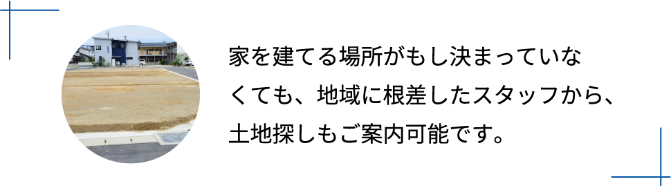 家を建てる場所がもし決まっていなくても、地域に根差したスタッフから、土地探しもご案内可能です。